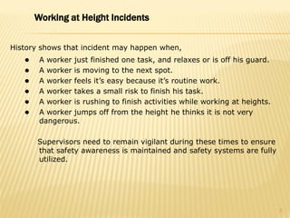 History shows that incident may happen when,
 A worker just finished one task, and relaxes or is off his guard.
 A worker is moving to the next spot.
 A worker feels it’s easy because it’s routine work.
 A worker takes a small risk to finish his task.
 A worker is rushing to finish activities while working at heights.
 A worker jumps off from the height he thinks it is not very
dangerous.
Supervisors need to remain vigilant during these times to ensure
that safety awareness is maintained and safety systems are fully
utilized.
Working at Height Incidents
3
 