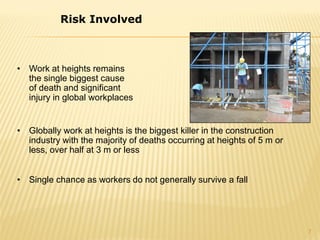 • Work at heights remains
the single biggest cause
of death and significant
injury in global workplaces
• Globally work at heights is the biggest killer in the construction
industry with the majority of deaths occurring at heights of 5 m or
less, over half at 3 m or less
• Single chance as workers do not generally survive a fall
Risk Involved
7
 