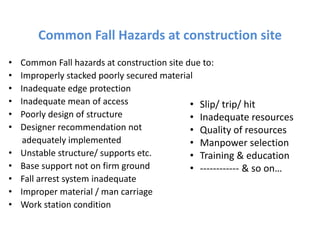 Common Fall Hazards at construction site
• Common Fall hazards at construction site due to:
• Improperly stacked poorly secured material
• Inadequate edge protection
• Inadequate mean of access
• Poorly design of structure
• Designer recommendation not
adequately implemented
• Unstable structure/ supports etc.
• Base support not on firm ground
• Fall arrest system inadequate
• Improper material / man carriage
• Work station condition
• Slip/ trip/ hit
• Inadequate resources
• Quality of resources
• Manpower selection
• Training & education
• ------------ & so on…
 