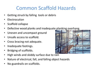 Common Scaffold Hazards
• Getting struck by falling tools or debris
• Electrocution
• Scaffold collapse
• Defective wood planks and inadequate planking overhang.
• Uneven and uncompact ground
• Unsafe access to scaffold.
• Cross bracing not adequate.
• Inadequate footings.
• Bridging of scaffolds.
• High winds and skiddy surface due to rain
• Nature of electrical, fall, and falling object hazards
• No guardrails on scaffolds.
 