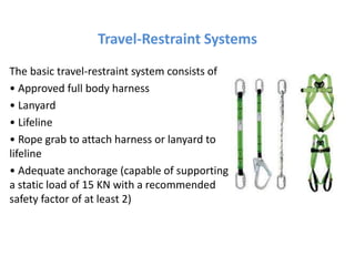 Travel-Restraint Systems
The basic travel-restraint system consists of
• Approved full body harness
• Lanyard
• Lifeline
• Rope grab to attach harness or lanyard to
lifeline
• Adequate anchorage (capable of supporting
a static load of 15 KN with a recommended
safety factor of at least 2)
 