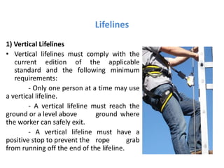 Lifelines
1) Vertical Lifelines
• Vertical lifelines must comply with the
current edition of the applicable
standard and the following minimum
requirements:
- Only one person at a time may use
a vertical lifeline.
- A vertical lifeline must reach the
ground or a level above ground where
the worker can safely exit.
- A vertical lifeline must have a
positive stop to prevent the rope grab
from running off the end of the lifeline.
 
