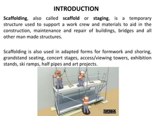 INTRODUCTION
Scaffolding, also called scaffold or staging, is a temporary
structure used to support a work crew and materials to aid in the
construction, maintenance and repair of buildings, bridges and all
other man made structures.
Scaffolding is also used in adapted forms for formwork and shoring,
grandstand seating, concert stages, access/viewing towers, exhibition
stands, ski ramps, half pipes and art projects.
 