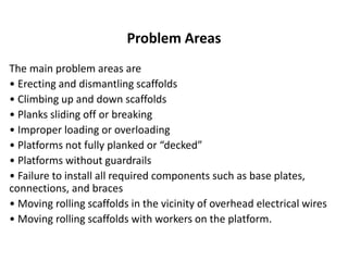 Problem Areas
The main problem areas are
• Erecting and dismantling scaffolds
• Climbing up and down scaffolds
• Planks sliding off or breaking
• Improper loading or overloading
• Platforms not fully planked or “decked”
• Platforms without guardrails
• Failure to install all required components such as base plates,
connections, and braces
• Moving rolling scaffolds in the vicinity of overhead electrical wires
• Moving rolling scaffolds with workers on the platform.
 
