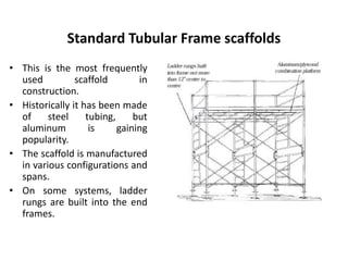 Standard Tubular Frame scaffolds
• This is the most frequently
used scaffold in
construction.
• Historically it has been made
of steel tubing, but
aluminum is gaining
popularity.
• The scaffold is manufactured
in various configurations and
spans.
• On some systems, ladder
rungs are built into the end
frames.
 