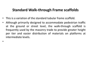 Standard Walk-through Frame scaffolds
• This is a variation of the standard tubular frame scaffold.
• Although primarily designed to accommodate pedestrian traffic
at the ground or street level, the walk-through scaffold is
frequently used by the masonry trade to provide greater height
per tier and easier distribution of materials on platforms at
intermediate levels.
•
 