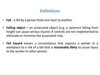 Definitions
• Fall - a fall by a person from one level to another.
• Falling object – an unsecured object (e.g. a spanner) falling from
height can cause serious injuries if controls are not implemented to
eliminate or minimise the associated risks.
• Fall hazard means a circumstance that exposes a worker in a
workplace to a risk of a fall that is reasonably likely to cause injury
to the worker or other person.
 