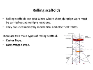 Rolling scaffolds
• Rolling scaffolds are best suited where short-duration work must
be carried out at multiple locations.
• They are used mainly by mechanical and electrical trades.
There are two main types of rolling scaffold.
• Castor Type.
• Farm Wagon Type.
 