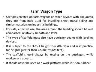 Farm Wagon Type
• Scaffolds erected on farm wagons or other devices with pneumatic
tires are frequently used for installing sheet metal siding and
similar materials on industrial buildings.
• For safe, effective use, the area around the building should be well
compacted, relatively smooth and level.
• This type of scaffold must also have outrigger beams with levelling
devices.
• It is subject to the 3-to-1 height-to-width ratio and is impractical
for heights greater than 7.5 metres (25 feet).
• The scaffold should always be resting on the outriggers while
workers are aboard.
• It should never be used as a work platform while it is “on rubber.”
 