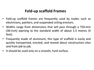 Fold-up scaffold Frames
• Fold-up scaffold frames are frequently used by trades such as
electricians, painters, and suspended ceiling erectors.
• Widths range from dimensions that will pass through a 750-mm
(30-inch) opening to the standard width of about 1.5 metres (5
feet).
• Frequently made of aluminum, this type of scaffold is easily and
quickly transported, erected, and moved about construction sites
and from job to job.
• It should be used only on a smooth, hard surface.
 