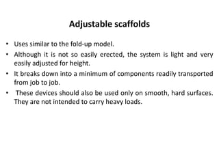 Adjustable scaffolds
• Uses similar to the fold-up model.
• Although it is not so easily erected, the system is light and very
easily adjusted for height.
• It breaks down into a minimum of components readily transported
from job to job.
• These devices should also be used only on smooth, hard surfaces.
They are not intended to carry heavy loads.
 