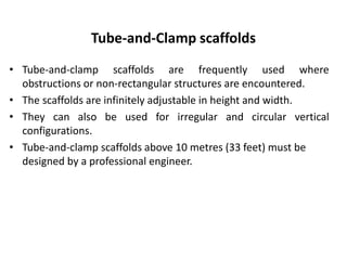 Tube-and-Clamp scaffolds
• Tube-and-clamp scaffolds are frequently used where
obstructions or non-rectangular structures are encountered.
• The scaffolds are infinitely adjustable in height and width.
• They can also be used for irregular and circular vertical
configurations.
• Tube-and-clamp scaffolds above 10 metres (33 feet) must be
designed by a professional engineer.
 
