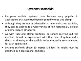 Systems scaffolds
• European scaffold systems have become very popular in
applications that were traditionally suited to tube-and clamp.
• Although they are not as adjustable as tube-and clamp scaffolds,
they can be applied to a wide variety of non-rectangular, circular,
or dome-shaped structures.
• As with tube-and clamp scaffolds, personnel carrying out the
erection should be experienced with that type of system and a
sketch or drawing of the scaffold to be erected is recommended
for each application.
• Systems scaffolds above 10 metres (33 feet) in height must be
designed by a professional engineer.
 
