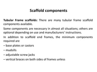 Scaffold components
Tubular Frame scaffolds: There are many tubular frame scaffold
components available.
Some components are necessary in almost all situations; others are
optional depending on use and manufacturers’ instructions.
In addition to scaffold end frames, the minimum components
required are
– base plates or castors
– mudsills
– adjustable screw jacks
– vertical braces on both sides of frames unless
 