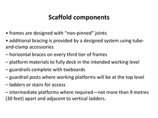 Scaffold components
• frames are designed with “non-pinned” joints
• additional bracing is provided by a designed system using tube-
and-clamp accessories
– horizontal braces on every third tier of frames
– platform materials to fully deck in the intended working level
– guardrails complete with toeboards
– guardrail posts where working platforms will be at the top level
– ladders or stairs for access
– intermediate platforms where required—not more than 9 metres
(30 feet) apart and adjacent to vertical ladders.
 
