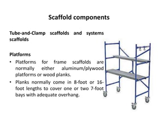 Scaffold components
Tube-and-Clamp scaffolds and systems
scaffolds
Platforms
• Platforms for frame scaffolds are
normally either aluminum/plywood
platforms or wood planks.
• Planks normally come in 8-foot or 16-
foot lengths to cover one or two 7-foot
bays with adequate overhang.
 