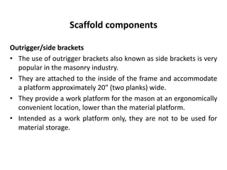 Scaffold components
Outrigger/side brackets
• The use of outrigger brackets also known as side brackets is very
popular in the masonry industry.
• They are attached to the inside of the frame and accommodate
a platform approximately 20" (two planks) wide.
• They provide a work platform for the mason at an ergonomically
convenient location, lower than the material platform.
• Intended as a work platform only, they are not to be used for
material storage.
 