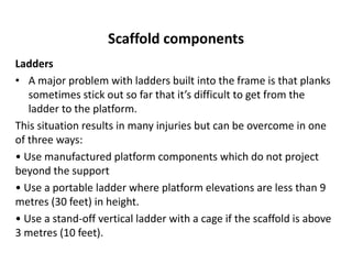 Scaffold components
Ladders
• A major problem with ladders built into the frame is that planks
sometimes stick out so far that it’s difficult to get from the
ladder to the platform.
This situation results in many injuries but can be overcome in one
of three ways:
• Use manufactured platform components which do not project
beyond the support
• Use a portable ladder where platform elevations are less than 9
metres (30 feet) in height.
• Use a stand-off vertical ladder with a cage if the scaffold is above
3 metres (10 feet).
 