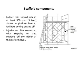 Scaffold components
• Ladder rails should extend
at least 900 mm (3 feet)
above the platform level to
facilitate getting on and off.
• Injuries are often connected
with stepping on and
stepping off the ladder at
the platform level.
 