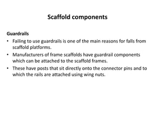 Scaffold components
Guardrails
• Failing to use guardrails is one of the main reasons for falls from
scaffold platforms.
• Manufacturers of frame scaffolds have guardrail components
which can be attached to the scaffold frames.
• These have posts that sit directly onto the connector pins and to
which the rails are attached using wing nuts.
 