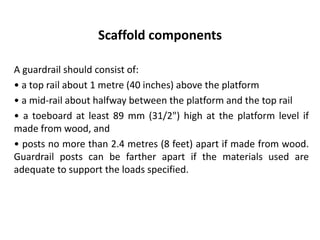 Scaffold components
A guardrail should consist of:
• a top rail about 1 metre (40 inches) above the platform
• a mid-rail about halfway between the platform and the top rail
• a toeboard at least 89 mm (31/2") high at the platform level if
made from wood, and
• posts no more than 2.4 metres (8 feet) apart if made from wood.
Guardrail posts can be farther apart if the materials used are
adequate to support the loads specified.
 
