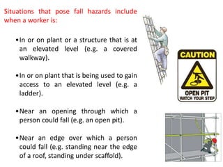 Situations that pose fall hazards include
when a worker is:
•In or on plant or a structure that is at
an elevated level (e.g. a covered
walkway).
•In or on plant that is being used to gain
access to an elevated level (e.g. a
ladder).
•Near an opening through which a
person could fall (e.g. an open pit).
•Near an edge over which a person
could fall (e.g. standing near the edge
of a roof, standing under scaffold).
 