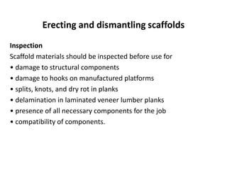 Erecting and dismantling scaffolds
Inspection
Scaffold materials should be inspected before use for
• damage to structural components
• damage to hooks on manufactured platforms
• splits, knots, and dry rot in planks
• delamination in laminated veneer lumber planks
• presence of all necessary components for the job
• compatibility of components.
 