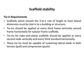 Scaffold stability
Tie-in Requirements
• Scaffolds which exceed the 3-to-1 rule of height to least lateral
dimension must be tied in to a building or structure.
• Tie-ins should be applied at every third frame vertically second
frame horizontally for tubular frame scaffolds.
• Tie-ins for tube-and-clamp scaffolds should be applied at every
second node vertically and every third standard horizontally.
• These tie-ins must be capable of sustaining lateral loads in both
tension (pull) and compression (push).
 