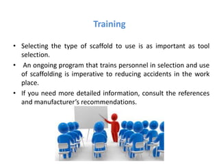 Training
• Selecting the type of scaffold to use is as important as tool
selection.
• An ongoing program that trains personnel in selection and use
of scaffolding is imperative to reducing accidents in the work
place.
• If you need more detailed information, consult the references
and manufacturer’s recommendations.
 