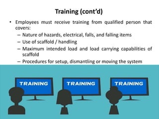 Training (cont’d)
• Employees must receive training from qualified person that
covers:
– Nature of hazards, electrical, falls, and falling items
– Use of scaffold / handling
– Maximum intended load and load carrying capabilities of
scaffold
– Procedures for setup, dismantling or moving the system
 