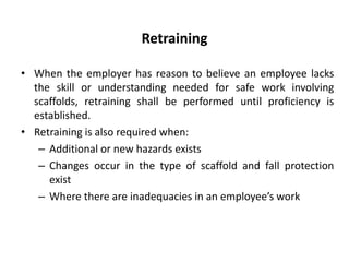 Retraining
• When the employer has reason to believe an employee lacks
the skill or understanding needed for safe work involving
scaffolds, retraining shall be performed until proficiency is
established.
• Retraining is also required when:
– Additional or new hazards exists
– Changes occur in the type of scaffold and fall protection
exist
– Where there are inadequacies in an employee’s work
 
