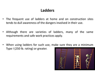 Ladders
• The frequent use of ladders at home and on construction sites
tends to dull awareness of the dangers involved in their use.
• Although there are varieties of ladders, many of the same
requirements and safe work practices apply.
• When using ladders for such use, make sure they are a minimum
Type I (250 lb. rating) or greater.
 