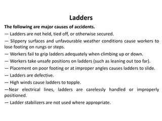 Ladders
The following are major causes of accidents.
— Ladders are not held, tied off, or otherwise secured.
— Slippery surfaces and unfavourable weather conditions cause workers to
lose footing on rungs or steps.
— Workers fail to grip ladders adequately when climbing up or down.
— Workers take unsafe positions on ladders (such as leaning out too far).
— Placement on poor footing or at improper angles causes ladders to slide.
— Ladders are defective.
— High winds cause ladders to topple.
—Near electrical lines, ladders are carelessly handled or improperly
positioned.
— Ladder stabilizers are not used where appropriate.
 