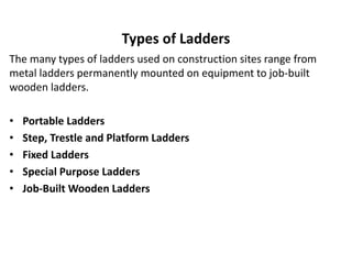 Types of Ladders
The many types of ladders used on construction sites range from
metal ladders permanently mounted on equipment to job-built
wooden ladders.
• Portable Ladders
• Step, Trestle and Platform Ladders
• Fixed Ladders
• Special Purpose Ladders
• Job-Built Wooden Ladders
 