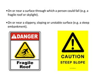 •On or near a surface through which a person could fall (e.g. a
fragile roof or skylight).
•On or near a slippery, sloping or unstable surface (e.g. a steep
embankment).
 