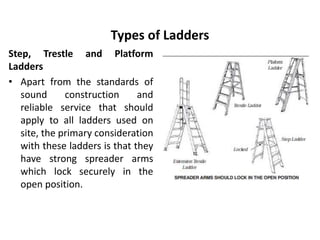Types of Ladders
Step, Trestle and Platform
Ladders
• Apart from the standards of
sound construction and
reliable service that should
apply to all ladders used on
site, the primary consideration
with these ladders is that they
have strong spreader arms
which lock securely in the
open position.
 