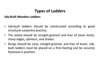 Types of Ladders
Job-Built Wooden Ladders
• Job-built ladders should be constructed according to good
structural carpentry practice.
• The wood should be straight-grained and free of loose knots,
sharp edges, splinters, and shakes.
• Rungs should be clear, straight-grained, and free of knots. Job-
built ladders must be placed on a firm footing and be securely
fastened in position.
 