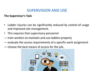SUPERVISION AND USE
The Supervisor's Task
• Ladder injuries can be significantly reduced by control of usage
and improved site management.
• This requires that supervisory personnel
— train workers to maintain and use ladders properly
— evaluate the access requirements of a specific work assignment
— choose the best means of access for the job.
 