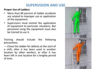 SUPERVISION AND USE
Proper Use of Ladders
• More than 80 percent of ladder accidents
are related to improper use or application
of the equipment.
• Supervisors must control the application
of equipment to particular situations. But
personnel using the equipment must also
be trained to use it.
Training should include the following
precautions.
— Check the ladder for defects at the start of
a shift, after it has been used in another
location by other workers, or after it has
been left in one location for a lengthy period
of time.
 