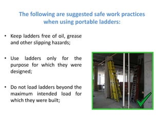 The following are suggested safe work practices
when using portable ladders:
• Keep ladders free of oil, grease
and other slipping hazards;
• Use ladders only for the
purpose for which they were
designed;
• Do not load ladders beyond the
maximum intended load for
which they were built;
 