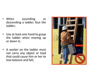 • When ascending or
descending a ladder, face the
ladder;
• Use at least one hand to grasp
the ladder when moving up
or down it;
• A worker on the ladder must
not carry any object or load
that could cause him or her to
lose balance and fall;
 