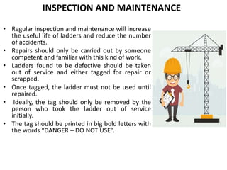 INSPECTION AND MAINTENANCE
• Regular inspection and maintenance will increase
the useful life of ladders and reduce the number
of accidents.
• Repairs should only be carried out by someone
competent and familiar with this kind of work.
• Ladders found to be defective should be taken
out of service and either tagged for repair or
scrapped.
• Once tagged, the ladder must not be used until
repaired.
• Ideally, the tag should only be removed by the
person who took the ladder out of service
initially.
• The tag should be printed in big bold letters with
the words “DANGER – DO NOT USE”.
 