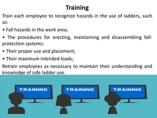 Training
Train each employee to recognize hazards in the use of ladders, such
as:
• Fall hazards in the work area;
• The procedures for erecting, maintaining and disassembling fall-
protection systems;
• Their proper use and placement;
• Their maximum intended loads;
Retrain employees as necessary to maintain their understanding and
knowledge of safe ladder use.
 