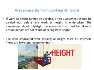 Assessing risks from working at height
• If work at height cannot be avoided, a risk assessment should be
carried out before any work at height is undertaken. The
assessment should highlight the measures that must be taken to
ensure people are not at risk of falling from height.
• The risks associated with working at height must be assessed.
There are few steps recommended ---
 
