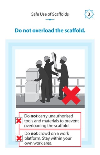 Do not overload the scaffold.
Safe Use of Scaffolds 3
Do not crowd on a work
platform. Stay within your
own work area.
Do not carry unauthorised
tools and materials to prevent
overloading the scaffold.
 