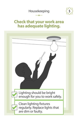 Check that your work area
has adequate lighting.
Housekeeping 5
Lighting should be bright
enough for you to work safely.
Clean lighting fixtures
regularly. Replace lights that
are dim or faulty.
 