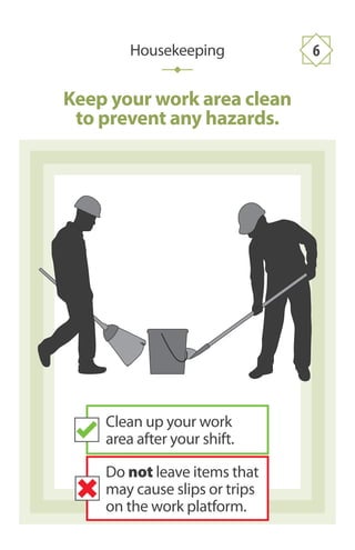 Keep your work area clean
to prevent any hazards.
Housekeeping 6
Clean up your work
area after your shift.
Do not leave items that
may cause slips or trips
on the work platform.
 