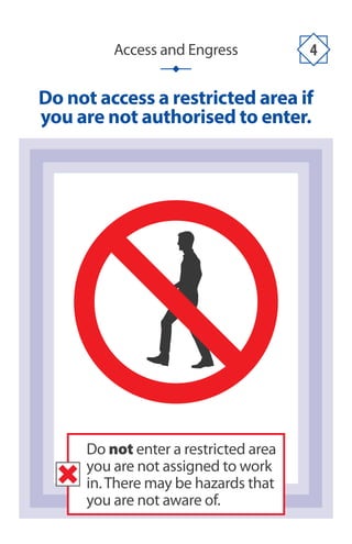 Access and Engress 4
Do not access a restricted area if
you are not authorised to enter.
Do not enter a restricted area
you are not assigned to work
in.There may be hazards that
you are not aware of.
 