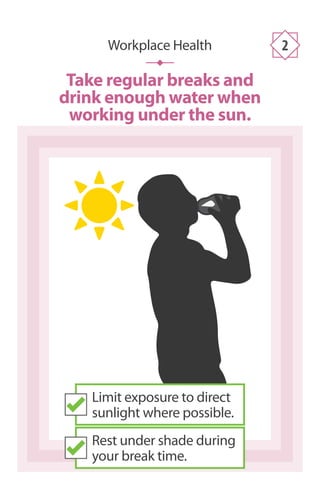 Take regular breaks and
drink enough water when
working under the sun.
Workplace Health 2
Limit exposure to direct
sunlight where possible.
Rest under shade during
your break time.
 
