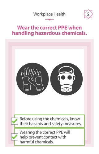 Workplace Health 5
Wear the correct PPE when
handling hazardous chemicals.
Before using the chemicals, know
their hazards and safety measures.
Wearing the correct PPE will
help prevent contact with
harmful chemicals.
 